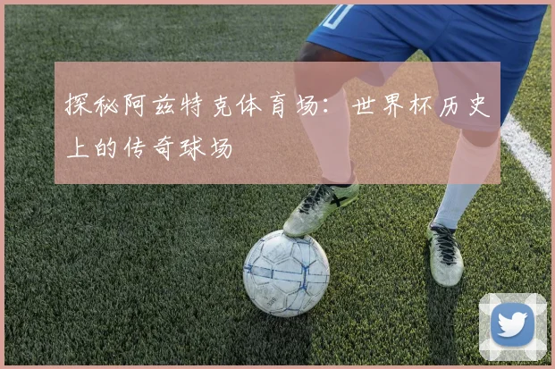 探秘阿兹特克体育场：世界杯历史上的传奇球场