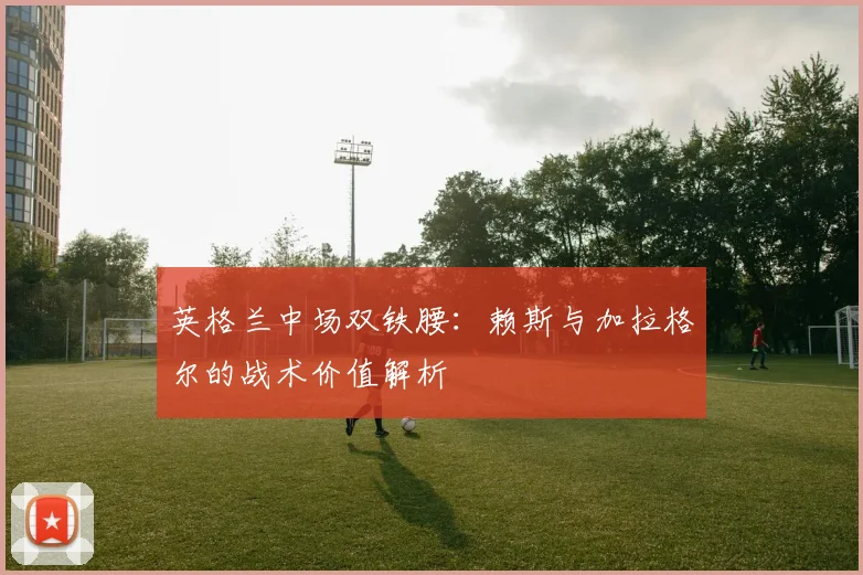 英格兰中场双铁腰:赖斯与加拉格尔的战术价值解析