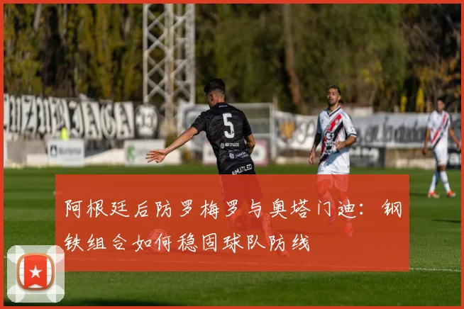 阿根廷后防罗梅罗与奥塔门迪:钢铁组合如何稳固球队防线